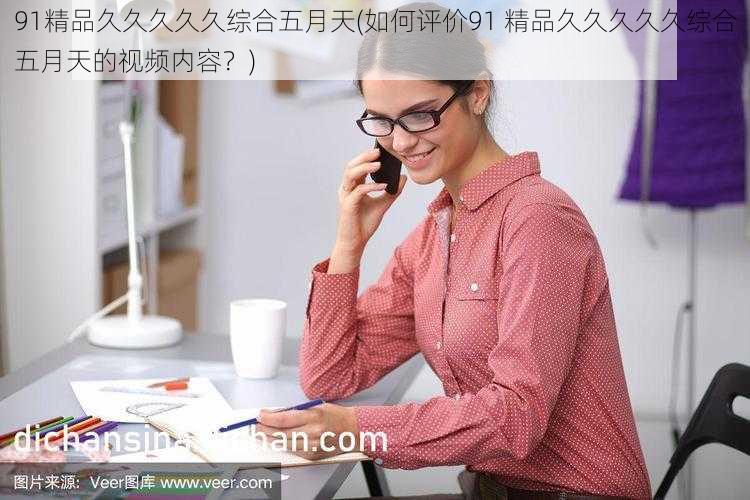 91精品久久久久久综合五月天(如何评价91 精品久久久久久综合五月天的视频内容?)